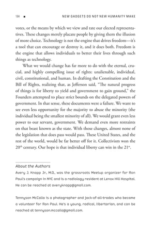 8   n                     n e W G A D Ge t s D o n o t n e W H U M A nI t Y M A K e


votes, or the means by which we view and rate our elected representa-
tives. These changes merely placate people by giving them the illusion
of more choice. Technology is not the engine that drives freedom—it’s
a tool that can encourage or destroy it, and it does both. Freedom is
the engine that allows individuals to better their lives through such
things as technology.
     What we would change has far more to do with the eternal, cru-
cial, and highly compelling issue of rights: unalienable, individual,
civil, constitutional, and human. In drafting the Constitution and the
Bill of Rights, realizing that, as Jefferson said, “The natural progress
of things is for liberty to yield and government to gain ground,” the
Founders attempted to place strict bounds on the delegated powers of
government. In that sense, these documents were a failure. We want to
see even less opportunity for the majority to abuse the minority (the
individual being the smallest minority of all). We would grant even less
power to our servant, government. We demand even more restraints
on that beast known as the state. With those changes, almost none of
the legislation that does pass would pass. These United States, and the
rest of the world, would be far better off for it. Collectivism won the
20th century. Our hope is that individual liberty can win in the 21st.



About the Authors
Avery J. Knapp Jr., M.D., was the grassroots Meetup organizer for Ron
Paul’s campaign in NYC and is a radiology resident at Lenox Hill Hospital.
He can be reached at averyknapp@gmail.com.


Tennyson McCalla is a photographer and jack-of-all-trades who became
a volunteer for Ron Paul. He’s a young, radical, libertarian, and can be
reached at tennyson.mccalla@gmail.com.
 