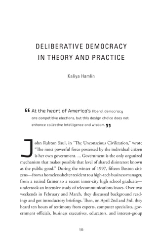 DeL IBeR At I V e DeMoCR AC Y
          In t HeoR Y A nD PR AC t ICe

                           Kaliya Hamlin




  “   At the heart of America’s liberal democracy
      are competitive elections, but this design choice does not



                                                    ”
      enhance collective intelligence and wisdom.




J       ohn Ralston Saul, in “The Unconscious Civilization,” wrote
        “The most powerful force possessed by the individual citizen
        is her own government. ... Government is the only organized
mechanism that makes possible that level of shared disinterest known
as the public good.” During the winter of 1997, fifteen Boston citi-
zens—from a homeless shelter resident to a high-tech business manager,
from a retired farmer to a recent inner-city high school graduate—
undertook an intensive study of telecommunications issues. Over two
weekends in February and March, they discussed background read-
ings and got introductory briefings. Then, on April 2nd and 3rd, they
heard ten hours of testimony from experts, computer specialists, gov-
ernment officials, business executives, educators, and interest-group


                                  8
 