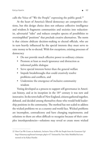 Kaliya Hamlin                                                                         n    8


calls the Voice of “We the People” expressing the public good.22
     At the heart of America’s liberal democracy are competitive elec-
tions, but this design choice does not enhance collective intelligence
and wisdom. It fragments communities and societies into reduction-
ist, adversarial “sides” and reduces complex spectra of possibilities to
oversimplified “positions” that preclude creative alternatives. The norm
is that citizens abdicate decision-making to elected officials, who are
in turn heavily influenced by the special interests they must serve to
raise money to be re-elected. With few exceptions, existing processes of
democracy
     • Do not provide much effective power to ordinary citizens
     • Promote at least as much ignorance and distraction as
        informed public dialogue
     • Serve special interests better than the general welfare
     • Impede breakthroughs that could creatively resolve
        problems and conflicts, and
     • Undermine the emergence of inclusive community
        wisdom
     Voting developed as a process to support self-governance in Ameri-
can history, and at its inception in the 18th century it was new and
innovative. In the town halls of New England, citizens gathered together,
debated, and decided among themselves those who would hold leader-
ship positions in the community. The method has not scaled to address
the wicked problems we as a country and world face. Wicked problems
are incomplete, contradictory and have changing requirements; and
solutions to them are often difficult to recognize because of their com-
plex interdependencies—solutions may reveal or create more wicked


22 How Can We Create an Authentic, Inclusive Voice of We the People from the Grassroots Up?
   http://thataway.org/forum/viewtopic.php?t=477 Initiated by Tom Atlee Modified by/com-
   mented on by Kaliya Hamlin
 