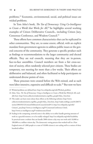88      n                     D e L IB e R At I V e D e M o C R A C Y In t H e o R Y A n D P R A C t I C e


problems.23 Economic, environmental, social, and political issues are
wicked problems.
     In Tom Atlee’s book, The Tao of Democracy: Using Co-Intelligence
to Create a World that Works for All,24 he highlights several working
examples of Citizen Deliberative Councils., including Citizen Jury,
Consensus Conference, and Wisdom Council.25
     These efforts have common characteristics that can be replicated in
other communities. They are, to some extent, official, with an explicit
mandate from government agencies to address public issues or the gen-
eral concerns of the community. They generate a specific product such
as findings or recommendations to the larger community and elected
officials. They are real councils, meaning that they are in-person,
face-to-face assemblies. Council members are from a fair cross-sec-
tion of society, often randomly selected peer citizens. These bodies are
temporary, not meeting for more than a few weeks. Their efforts are
deliberative and balanced, and often facilitated to help participants to
understand diverse points of view.
     These processes were created before the Web existed, and as such
were labor intensive, expensive and difficult to scale.26 But now we have
23 Wicked problems are defined here: http://en.wikipedia.org/wiki/Wicked_problem
24 Atlee, Tom, The Tao of Democracy: Using co-Intelligence to Create a World that Works for All, avail-
      able here: http://www.collectivewisdominitiative.org/files_people/Atlee_Tom.htm
25 The reader can learn more about these efforts at the following websites: http://www.
      collectivewisdominitiative.org/files_people/Atlee_Tom.htm, http://radio.weblogs.com/0120875/
      stories/2003/03/23/citizenDeliberativeCouncils.html#13, http://en.wikipedia.org/wiki/
      Citizens’_jury,http://www.co-intelligence.org/P-ConsensusConference1.html,
      http://www.co-intelligence.org/P-wisdomcouncil.html
26 Scaling in the computing, network sense is the ability to to either handle growing amounts of
      work in a graceful manner, or to be readily enlarged. http://en.wikipedia.org/wiki/Scalability
      In practical terms a website that can handle 2000 visitors a day may not work with 10,000 or
      100,000 or a million visitors day. The democratic voting process that worked well in a New
      England town of 1,000 people or a state of 10,000 citizens is not scaling well to a nation of three
      hundred million
 