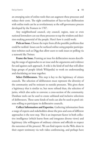 Kaliya Hamlin                                                      n   8


an emerging suite of online tools that can augment these processes and
reduce their costs. The right combination of face-to-face deliberation
with online tools can be as revolutionary as the self-governance process
developed by the Framers in 1787.
     Any neighborhood council, city council, region, state or even
national lawmakers can use these processes to tap the wisdom and deci-
sion-making potential of the people. Here’s how it could work:
     Pick an Issue. Choose the topic from all the possible problems that
could be tackled. Issues can be surfaced online using popular participa-
tion websites such as Digg that allow users to rank issues or polling via
a network like Twitter.
     Frame the Issue. Framing an issue for deliberation means describ-
ing the range of approaches to an issue and the arguments and evidence
for and against each approach. A wiki is the kind of tool that will allow
large groups of people (think Wikipedia) to work on understanding
and elucidating an issue together.
     Select Deliberators. This step is key to the legitimacy of citizen
councils. The selection of deliberators must represent the diversity of
the community and be resistant to outside pressures. This gives them
a legitimacy that is similar to, but more refined than, the selection of
juries, which also seeks to convene a cross-section of the community.
Database tools can be used to create unbiased and inclusive selections
of deliberators. These same kinds of tools can also be used to pool citi-
zens willing to participate in deliberative councils.
     Collect Information and Expertise. Gathering information from
a range of experts and stakeholders about the pros and cons of different
approaches is the next step. This is an important factor in both collec-
tive intelligence (which learns from and integrates diverse views) and
legitimacy (the willingness of ordinary citizens and officials to respect
the outcomes of the process). We can find experts via the Web, draw in
their expert testimony via web video conferencing, and perhaps have
 