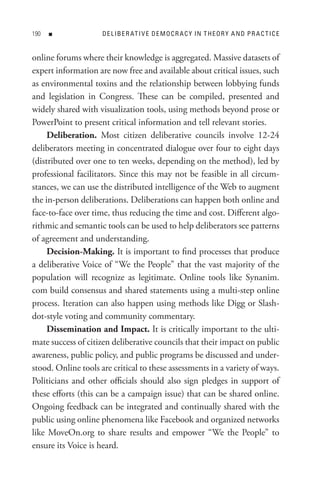 0   n              D e L IB e R At I V e D e M o C R A C Y In t H e o R Y A n D P R A C t I C e


online forums where their knowledge is aggregated. Massive datasets of
expert information are now free and available about critical issues, such
as environmental toxins and the relationship between lobbying funds
and legislation in Congress. These can be compiled, presented and
widely shared with visualization tools, using methods beyond prose or
PowerPoint to present critical information and tell relevant stories.
     Deliberation. Most citizen deliberative councils involve 12-24
deliberators meeting in concentrated dialogue over four to eight days
(distributed over one to ten weeks, depending on the method), led by
professional facilitators. Since this may not be feasible in all circum-
stances, we can use the distributed intelligence of the Web to augment
the in-person deliberations. Deliberations can happen both online and
face-to-face over time, thus reducing the time and cost. Different algo-
rithmic and semantic tools can be used to help deliberators see patterns
of agreement and understanding.
     Decision-Making. It is important to find processes that produce
a deliberative Voice of “We the People” that the vast majority of the
population will recognize as legitimate. Online tools like Synanim.
com build consensus and shared statements using a multi-step online
process. Iteration can also happen using methods like Digg or Slash-
dot-style voting and community commentary.
     Dissemination and Impact. It is critically important to the ulti-
mate success of citizen deliberative councils that their impact on public
awareness, public policy, and public programs be discussed and under-
stood. Online tools are critical to these assessments in a variety of ways.
Politicians and other officials should also sign pledges in support of
these efforts (this can be a campaign issue) that can be shared online.
Ongoing feedback can be integrated and continually shared with the
public using online phenomena like Facebook and organized networks
like MoveOn.org to share results and empower “We the People” to
ensure its Voice is heard.
 