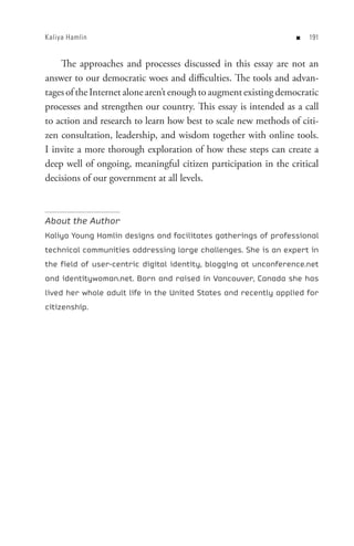 Kaliya Hamlin                                                     n   


    The approaches and processes discussed in this essay are not an
answer to our democratic woes and difficulties. The tools and advan-
tages of the Internet alone aren’t enough to augment existing democratic
processes and strengthen our country. This essay is intended as a call
to action and research to learn how best to scale new methods of citi-
zen consultation, leadership, and wisdom together with online tools.
I invite a more thorough exploration of how these steps can create a
deep well of ongoing, meaningful citizen participation in the critical
decisions of our government at all levels.



About the Author
Kaliya Young Hamlin designs and facilitates gatherings of professional
technical communities addressing large challenges. She is an expert in
the field of user-centric digital identity, blogging at unconference.net
and identitywoman.net. Born and raised in Vancouver, Canada she has
lived her whole adult life in the United States and recently applied for
citizenship.
 
