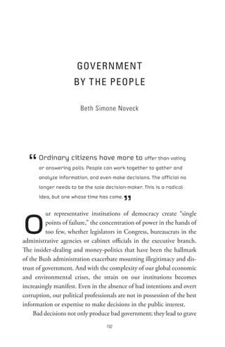 GoVeRnMent
                     BY t He PeoPL e

                        Beth Simone Noveck




  “   Ordinary citizens have more to offer than voting
      or answering polls. People can work together to gather and
      analyze information, and even make decisions. The official no
      longer needs to be the sole decision-maker. This is a radical



                                           ”
      idea, but one whose time has come.




o         ur representative institutions of democracy create “single
          points of failure,” the concentration of power in the hands of
          too few, whether legislators in Congress, bureaucrats in the
administrative agencies or cabinet officials in the executive branch.
The insider-dealing and money-politics that have been the hallmark
of the Bush administration exacerbate mounting illegitimacy and dis-
trust of government. And with the complexity of our global economic
and environmental crises, the strain on our institutions becomes
increasingly manifest. Even in the absence of bad intentions and overt
corruption, our political professionals are not in possession of the best
information or expertise to make decisions in the public interest.
    Bad decisions not only produce bad government; they lead to grave
                                   
 