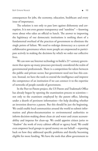 Beth Simone Noveck                                               n   


consequences for jobs, the economy, education, healthcare and every
issue of importance.
     The solution is not only to pass laws against dishonesty and cor-
ruption. It is not even greater transparency and “sunshine” —knowing
more about who takes an official to lunch. The answer to improving
the legitimacy of our democratic institutions is nothing short of a
fundamental overhaul of the practices of government to eliminate the
single points of failure. We need to redesign democracy as a system of
collaborative governance where more people are empowered to partici-
pate actively in making the decisions by which we order our collective
lives.
     We can now use Internet technology to build a 21st-century govern-
ment that opens up many processes previously considered the realm of
governmental professionals. There is a competition for talent between
the public and private sector, but government need not lose this con-
test. Instead, we have the tools to extend the intelligence and improve
the competence of an institution if we can connect it to the expertise
of networks of people outside of government.
     In the Peer-to-Patent project, the US Patent and Trademark Office
has already begun by opening the examination process to scientists—
not only to the examiners employed by the patent office, laboring
under a dearth of pertinent information—for help deciding whether
an invention deserves a patent. But this should be just the beginning.
We could enable local communities around the world to submit infor-
mation and photo-documentation to environmental authorities to
inform decision-making about clean air and water and create account-
ability and impetus for clean-up. We could appoint citizen juries to
“shadow” the work of every cabinet official or agency head. We could
even empower local groups to spend money on our behalf —reporting
back on how they addressed specific problems and thereby becoming
eligible for more funding. We have the tools that allow government to
 
