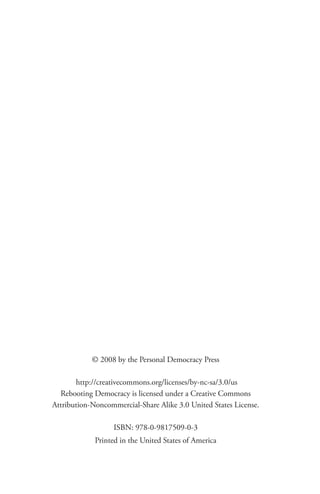 © 2008 by the Personal Democracy Press

       http://creativecommons.org/licenses/by-nc-sa/3.0/us
  Rebooting Democracy is licensed under a Creative Commons
Attribution-Noncommercial-Share Alike 3.0 United States License.

                   ISBN: 978-0-9817509-0-3
             Printed in the United States of America
 