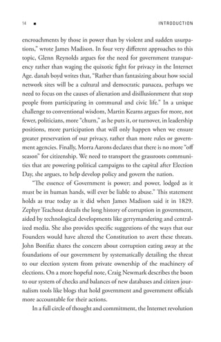 n                                                     In t R o D U C t I o n


encroachments by those in power than by violent and sudden usurpa-
tions,” wrote James Madison. In four very different approaches to this
topic, Glenn Reynolds argues for the need for government transpar-
ency rather than waging the quixotic fight for privacy in the Internet
Age. danah boyd writes that, “Rather than fantasizing about how social
network sites will be a cultural and democratic panacea, perhaps we
need to focus on the causes of alienation and disillusionment that stop
people from participating in communal and civic life.” In a unique
challenge to conventional wisdom, Martin Kearns argues for more, not
fewer, politicians, more “churn,” as he puts it, or turnover, in leadership
positions, more participation that will only happen when we ensure
greater preservation of our privacy, rather than more rules or govern-
ment agencies. Finally, Morra Aarons declares that there is no more “off
season” for citizenship. We need to transport the grassroots communi-
ties that are powering political campaigns to the capital after Election
Day, she argues, to help develop policy and govern the nation.
     “The essence of Government is power; and power, lodged as it
must be in human hands, will ever be liable to abuse.” This statement
holds as true today as it did when James Madison said it in 1829.
Zephyr Teachout details the long history of corruption in government,
aided by technological developments like gerrymandering and central-
ized media. She also provides specific suggestions of the ways that our
Founders would have altered the Constitution to avert these threats.
John Bonifaz shares the concern about corruption eating away at the
foundations of our government by systematically detailing the threat
to our election system from private ownership of the machinery of
elections. On a more hopeful note, Craig Newmark describes the boon
to our system of checks and balances of new databases and citizen jour-
nalism tools like blogs that hold government and government officials
more accountable for their actions.
     In a full circle of thought and commitment, the Internet revolution
 