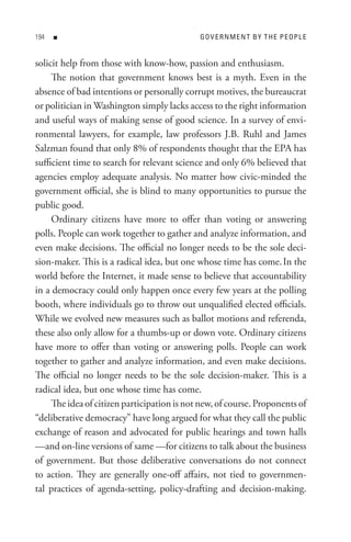 n                                      Go V e R n M e n t B Y t H e P e oP L e


solicit help from those with know-how, passion and enthusiasm.
     The notion that government knows best is a myth. Even in the
absence of bad intentions or personally corrupt motives, the bureaucrat
or politician in Washington simply lacks access to the right information
and useful ways of making sense of good science. In a survey of envi-
ronmental lawyers, for example, law professors J.B. Ruhl and James
Salzman found that only 8% of respondents thought that the EPA has
sufficient time to search for relevant science and only 6% believed that
agencies employ adequate analysis. No matter how civic-minded the
government official, she is blind to many opportunities to pursue the
public good.
     Ordinary citizens have more to offer than voting or answering
polls. People can work together to gather and analyze information, and
even make decisions. The official no longer needs to be the sole deci-
sion-maker. This is a radical idea, but one whose time has come. In the
world before the Internet, it made sense to believe that accountability
in a democracy could only happen once every few years at the polling
booth, where individuals go to throw out unqualified elected officials.
While we evolved new measures such as ballot motions and referenda,
these also only allow for a thumbs-up or down vote. Ordinary citizens
have more to offer than voting or answering polls. People can work
together to gather and analyze information, and even make decisions.
The official no longer needs to be the sole decision-maker. This is a
radical idea, but one whose time has come.
     The idea of citizen participation is not new, of course. Proponents of
“deliberative democracy” have long argued for what they call the public
exchange of reason and advocated for public hearings and town halls
—and on-line versions of same —for citizens to talk about the business
of government. But those deliberative conversations do not connect
to action. They are generally one-off affairs, not tied to governmen-
tal practices of agenda-setting, policy-drafting and decision-making.
 