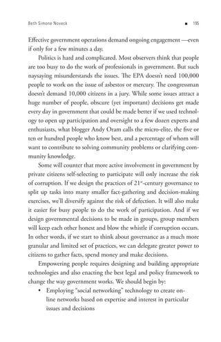 Beth Simone Noveck                                                  n   


Effective government operations demand ongoing engagement —even
if only for a few minutes a day.
     Politics is hard and complicated. Most observers think that people
are too busy to do the work of professionals in government. But such
naysaying misunderstands the issues. The EPA doesn’t need 100,000
people to work on the issue of asbestos or mercury. The congressman
doesn’t demand 10,000 citizens in a jury. While some issues attract a
huge number of people, obscure (yet important) decisions get made
every day in government that could be made better if we used technol-
ogy to open up participation and oversight to a few dozen experts and
enthusiasts, what blogger Andy Oram calls the micro-elite, the five or
ten or hundred people who know best, and a percentage of whom will
want to contribute to solving community problems or clarifying com-
munity knowledge.
     Some will counter that more active involvement in government by
private citizens self-selecting to participate will only increase the risk
of corruption. If we design the practices of 21st-century governance to
split up tasks into many smaller fact-gathering and decision-making
exercises, we’ll diversify against the risk of defection. It will also make
it easier for busy people to do the work of participation. And if we
design governmental decisions to be made in groups, group members
will keep each other honest and blow the whistle if corruption occurs.
In other words, if we start to think about governance as a much more
granular and limited set of practices, we can delegate greater power to
citizens to gather facts, spend money and make decisions.
     Empowering people requires designing and building appropriate
technologies and also enacting the best legal and policy framework to
change the way government works. We should begin by:
     • Employing “social networking” technology to create on-
        line networks based on expertise and interest in particular
        issues and decisions
 