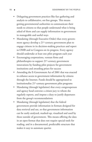 n                                    Go V e R n M e n t B Y t H e P e oP L e


      • Delegating government practices like fact gathering and
        analysis to collaborative, on-line groups. This means
        getting governmental authorities to communicate their
        needs to citizens so that people understand what is being
        asked of them and can supply information to government
        in manageable and useful ways
      • Mandating (through Executive Order) that every govern-
        ment agency develop a 21st-century government plan to
        engage citizens in its decision-making practices and report
        to OMB and to Congress on its progress. Every agency
        should undertake at least one pilot program each year
      • Encouraging corporations, venture firms and
        philanthropies to support 21st-century government
        innovations by funding pilot projects for government
        institutions and awarding prizes for success
      • Amending the E-Government Act of 2001 that was enacted
        to enhance access to government information by citizens
        through the Internet. Funds should be appropriated to
        institutionalize 21st-century government pilot programs
      • Mandating (through legislation) that every congressperson
        and agency head convene a citizen jury to whom she
        regularly reports, and impose a duty to justify departures
        from the group’s recommendations
      • Mandating (through legislation) that the federal
        government provide information in formats designed for
        data retrieval and use, so that government information
        can be easily analyzed, mashed-up, visualized and used by
        those outside of government. This means offering the data
        in an open format that does not require special tools for
        reading, and in a documented, predictable structure that
        makes it easy to automate queries
 