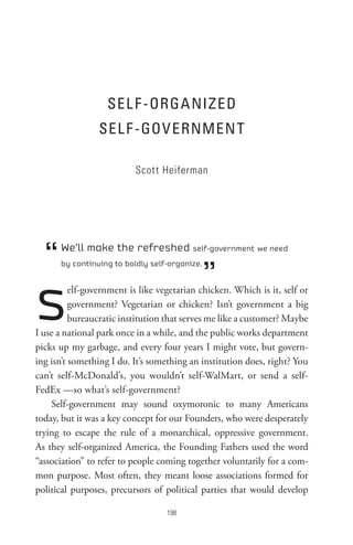 seL F -oRGA nIz eD
                 seL F -GoV eRnMen t

                          Scott Heiferman




  “   We’ll make the refreshed self-government we need


                                               ”
      by continuing to boldly self-organize.




s         elf-government is like vegetarian chicken. Which is it, self or
          government? Vegetarian or chicken? Isn’t government a big
          bureaucratic institution that serves me like a customer? Maybe
I use a national park once in a while, and the public works department
picks up my garbage, and every four years I might vote, but govern-
ing isn’t something I do. It’s something an institution does, right? You
can’t self-McDonald’s, you wouldn’t self-WalMart, or send a self-
FedEx —so what’s self-government?
    Self-government may sound oxymoronic to many Americans
today, but it was a key concept for our Founders, who were desperately
trying to escape the rule of a monarchical, oppressive government.
As they self-organized America, the Founding Fathers used the word
“association” to refer to people coming together voluntarily for a com-
mon purpose. Most often, they meant loose associations formed for
political purposes, precursors of political parties that would develop

                                   8
 