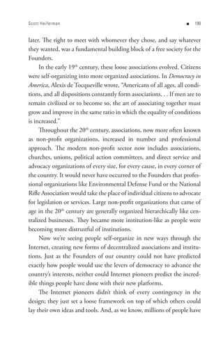 Scot t Heiferman                                                    n   


later. The right to meet with whomever they chose, and say whatever
they wanted, was a fundamental building block of a free society for the
Founders.
     In the early 19th century, these loose associations evolved. Citizens
were self-organizing into more organized associations. In Democracy in
America, Alexis de Tocqueville wrote, “Americans of all ages, all condi-
tions, and all dispositions constantly form associations. . . If men are to
remain civilized or to become so, the art of associating together must
grow and improve in the same ratio in which the equality of conditions
is increased.”
     Throughout the 20th century, associations, now more often known
as non-profit organizations, increased in number and professional
approach. The modern non-profit sector now includes associations,
churches, unions, political action committees, and direct service and
advocacy organizations of every size, for every cause, in every corner of
the country. It would never have occurred to the Founders that profes-
sional organizations like Environmental Defense Fund or the National
Rifle Association would take the place of individual citizens to advocate
for legislation or services. Large non-profit organizations that came of
age in the 20th century are generally organized hierarchically like cen-
tralized businesses. They became more institution-like as people were
becoming more distrustful of institutions.
     Now we’re seeing people self-organize in new ways through the
Internet, creating new forms of decentralized associations and institu-
tions. Just as the Founders of our country could not have predicted
exactly how people would use the levers of democracy to advance the
country’s interests, neither could Internet pioneers predict the incred-
ible things people have done with their new platforms.
     The Internet pioneers didn’t think of every contingency in the
design; they just set a loose framework on top of which others could
lay their own ideas and tools. And, as we know, millions of people have
 