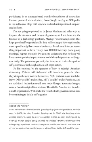 00   n                               s e L F - o R G A nI z e D s e L F - Go V e R n M e n t


participated in an unprecedented worldwide explosion of innovation.
Human potential was unleashed, from Google to eBay to Wikipedia,
to the millions of blogs with very few readers but impassioned, empow-
ered authors.
     I’m not going to pretend to be James Madison and offer ways to
improve the structure and process of government. I am, however, the
founder of a technology platform, Meetup (www.meetup.com), that
helps people self-organize locally. Five million people have registered to
meet up with neighbors around an issue, a health condition, or some-
thing important to them. Today, over 100,000 Meetups (local group
meetings) happen monthly. I’ve come to understand that nothing will
have a more positive impact on our world than the power to self-orga-
nize easily. The greatest opportunity for America to revive the spirit of
self-government is through citizen self-organization.
     So I’m stumped by the question of how to redesign American
democracy. Citizens will feel—and will be—more powerful when
they design the new system themselves. NBC couldn’t make YouTube,
Barry Diller couldn’t make eBay, MTV couldn’t make Facebook, and
no traditional institution could have made Google. You can’t change a
culture from its original foundations. Thankfully, America was founded
on self-organization. We’ll make the refreshed self-government we need
by continuing to boldly self-organize.



About the Author
Scott Heiferman co-founded the global group-gathering website, Meetup.
com, in 2002. He also founded Fotolog.net in 2002, the leading photo
weblog platform, used by over a quarter million people, and viewed by
nearly 1 million people daily. In 1995 he created i-traffic, the first online
ad agency, a pioneer in search-keyword media placement, and now one
of the largest online media buyers, with offices in the U.S. and Europe.
 