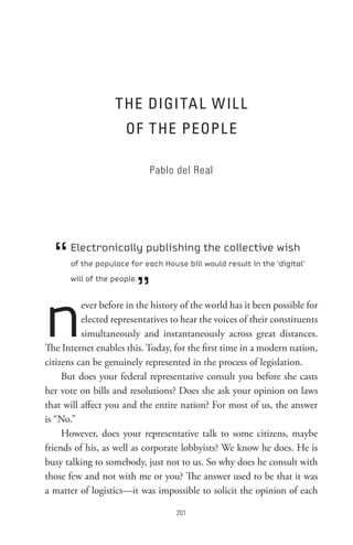 t He DIGI tA L W IL L
                     oF t He PeoPL e

                            Pablo del Real




  “   Electronically publishing the collective wish
      of the populace for each House bill would result in the ‘digital’



                        ”
      will of the people.




n         ever before in the history of the world has it been possible for
          elected representatives to hear the voices of their constituents
          simultaneously and instantaneously across great distances.
The Internet enables this. Today, for the first time in a modern nation,
citizens can be genuinely represented in the process of legislation.
     But does your federal representative consult you before she casts
her vote on bills and resolutions? Does she ask your opinion on laws
that will affect you and the entire nation? For most of us, the answer
is “No.”
     However, does your representative talk to some citizens, maybe
friends of his, as well as corporate lobbyists? We know he does. He is
busy talking to somebody, just not to us. So why does he consult with
those few and not with me or you? The answer used to be that it was
a matter of logistics—it was impossible to solicit the opinion of each

                                   0
 
