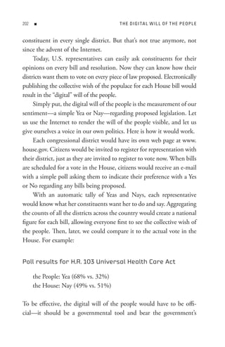 0   n                                   t H e DI GI tA L W I L L o F t H e P e oP L e


constituent in every single district. But that’s not true anymore, not
since the advent of the Internet.
     Today, U.S. representatives can easily ask constituents for their
opinions on every bill and resolution. Now they can know how their
districts want them to vote on every piece of law proposed. Electronically
publishing the collective wish of the populace for each House bill would
result in the “digital” will of the people.
     Simply put, the digital will of the people is the measurement of our
sentiment—a simple Yea or Nay—regarding proposed legislation. Let
us use the Internet to render the will of the people visible, and let us
give ourselves a voice in our own politics. Here is how it would work.
     Each congressional district would have its own web page at www.
house.gov. Citizens would be invited to register for representation with
their district, just as they are invited to register to vote now. When bills
are scheduled for a vote in the House, citizens would receive an e-mail
with a simple poll asking them to indicate their preference with a Yes
or No regarding any bills being proposed.
     With an automatic tally of Yeas and Nays, each representative
would know what her constituents want her to do and say. Aggregating
the counts of all the districts across the country would create a national
figure for each bill, allowing everyone first to see the collective wish of
the people. Then, later, we could compare it to the actual vote in the
House. For example:


Poll results for H.R. 103 Universal Health Care Act

      the People: Yea (68% vs. 32%)
      the House: Nay (49% vs. 51%)

To be effective, the digital will of the people would have to be offi-
cial—it should be a governmental tool and bear the government’s
 
