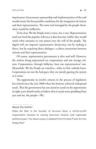 Pablo del Real                                                     n   0


imprimatur. Government sponsorship and implementation of the tool
would ensure the best possible conditions for the integration of citizens
and their representatives. The same tool managed by the people them-
selves would be ineffective.
     To be clear, We the People want a voice, not a vote. Representatives
need not heed the popular will once it does become visible; they would
retain what amounts to veto power over the will of the people. The
digital will can improve representative democracy, not by making it
direct, but by requiring direct dialogue—a direct connection between
citizens and their representatives.
     Of course, representative government is alive and well. However,
the entities being represented are corporations and not average citi-
zens. Corporations, through lobbyists, have our representatives’ ears.
Meanwhile, We the People are voiceless—what we feel, nobody hears.
Corporations are not the bad guys; they are merely gaming the system
as it exists.
     The opportunity to involve citizens in the process of legislation
has existed since the year 2000 when the Internet achieved widespread
reach. That the government has not seized or acted on the opportunity
in eight years should make us believe that it needs some prodding from
you and me, the people—We.



About the Author
Pablo del Real is the founder of Auroras Voice, a not-for-profit
organization devoted to vesting American citizens with legitimate
political power. The above essay is adapted from his book P-poll: Are You
Happy Now?
 