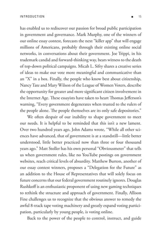 In t R o D U C t Io n                                              n    


has enabled us to rediscover our passion for broad public participation
in government and governance. Mark Murphy, one of the winners of
our online essay contest, forecasts the next “killer app” that will engage
millions of Americans, probably through their existing online social
networks, in conversations about their government. Joe Trippi, in his
trademark candid and forward-thinking way, bears witness to the death
of top-down political campaigns. Micah L. Sifry shares a creative series
of ideas to make our vote more meaningful and communicative than
an “X” in a box. Finally, the people who know best about citizenship,
Nancy Tate and Mary Wilson of the League of Women Voters, describe
the opportunity for greater and more significant citizen involvement in
the Internet Age. These essayists have taken to heart Thomas Jefferson’s
warning, “Every government degenerates when trusted to the rulers of
the people alone. The people themselves are its only safe depositories.”
     We often despair of our inability to shape government to meet
our needs. It is helpful to be reminded that this isn’t a new lament.
Over two hundred years ago, John Adams wrote, “While all other sci-
ences have advanced, that of government is at a standstill—little better
understood, little better practiced now than three or four thousand
years ago.” Matt Stoller has his own personal “Obviousmeter” that tells
us when government rules, like no YouTube postings on government
websites, reach critical levels of absurdity. Matthew Burton, another of
our essay contest winners, proposes a “Delegation for the Future” as
an addition to the House of Representatives that will solely focus on
future concerns that our federal government routinely ignores. Douglas
Rushkoff is an enthusiastic proponent of using new gaming techniques
to rethink the structure and approach of government. Finally, Allison
Fine challenges us to recognize that the obvious answer to remedy the
awful 8-track tape voting machinery and greatly expand voting partici-
pation, particularly by young people, is voting online.
     Back to the power of the people to control, instruct, and guide
 