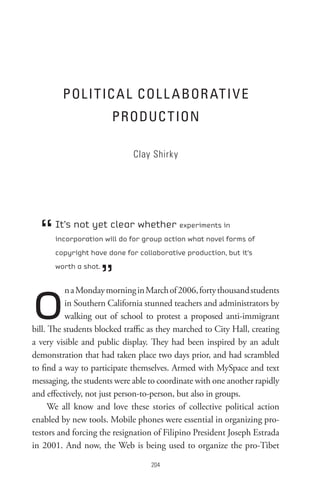 PoL I t IC A L CoL L A BoR At I V e
                       PRoDUC t Ion

                             Clay Shirky




  “   It’s not yet clear whether experiments in
      incorporation will do for group action what novel forms of
      copyright have done for collaborative production, but it’s



                      ”
      worth a shot.




o         n a Monday morning in March of 2006, forty thousand students
          in Southern California stunned teachers and administrators by
          walking out of school to protest a proposed anti-immigrant
bill. The students blocked traffic as they marched to City Hall, creating
a very visible and public display. They had been inspired by an adult
demonstration that had taken place two days prior, and had scrambled
to find a way to participate themselves. Armed with MySpace and text
messaging, the students were able to coordinate with one another rapidly
and effectively, not just person-to-person, but also in groups.
      We all know and love these stories of collective political action
enabled by new tools. Mobile phones were essential in organizing pro-
testors and forcing the resignation of Filipino President Joseph Estrada
in 2001. And now, the Web is being used to organize the pro-Tibet

                                   0
 