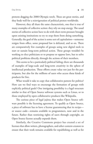 Clay Shirk y                                                        n   0


protests dogging the 2008 Olympic torch. These are great stories, and
they bode well for a reinvigoration of political protest worldwide.
     However, they all share the same characteristic, one that is true of
many examples of collective action: they rely on stop energy. The usual
stories of collective action have to do with short-term pressure brought
upon existing institutions to try to stop them from doing something.
Generally, the goal of the action is some sort of capitulation—someone
resigns from office, some proposed law is defeated, and so on. There
are comparatively few examples of groups using new digital tools to
start or sustain long-term political action. These groups wouldn’t be
working to elect politicians or to propose or oppose laws, but to solve
political problems directly, through the actions of their members.
     This seems to be a particularly political failing; there are thousands
of examples of large-scale and long-term creativity in the sphere of
intellectual production. These efforts create value not just for the par-
ticipants, but also for the millions of users who access these kinds of
products for free.
     What would it take to copy that collaborative pattern for politics?
How can we find ways to encourage the formation of groups with
explicitly political goals? One intriguing possibility is a legal structure
similar to that of Open Source software systems such as Linux, or to
those employed by open collaborative products like Wikipedia.
     The curious piece of legal jujitsu that makes Open Source soft-
ware possible is the licensing agreement. To qualify as Open Source,
a piece of software has to have a license guaranteeing that its recipe—
or source code—remains available to programmers, now and in the
future. Rather than restricting rights of users through copyright, an
Open Source license actually expands them.
     Similarly, the Creative Commons project has created a set of
licenses that allow writers, photographers, and other content-creators to
ensure that their work remains available for republishing as well as for
 