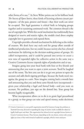 0      n                                       P o L I t I C A L C o L L A B o R At I V e P R o D U C t I o n


other forms of re-use.27 As Steve Weber points out in his brilliant book
The Success of Open Source, these kinds of licensing schemes ensure par-
ticipants—of the past, present and future—that their work can never
be co-opted. This legal guarantee is critical both to bringing groups
together and to sustaining communal work. The common thread is the
use of copyright law. While this social mechanism has traditionally been
designed to reserve and restrict rights, the models cited above employ
copyright law to guarantee and expand them.
     Copyright provides a formal mechanism for deferring to the wishes
of creators. We don’t have any such tool for group effort outside of
intellectual production, but we could, because society also has a formal
mechanism for deferring to the decision-making power of groups. It’s
called incorporation, and it could be pressed into service to create a
new zone of expanded rights for collective action in the same way a
Creative Commons license expands rights of production and re-use.
     Imagine going into your local bank with four or five friends and
announcing that you want to open a joint account. You’d be laughed
out of the room. The best you can do is to get one person to open the
account and add check-signing privileges, because the bank won’t rec-
ognize the group as a unit. Now imagine coming back a month later
and announcing that you and those same friends have incorporated—
given your relationship a legal and formal body—and you want an
account. No problem, just sign on the dotted line. Your group has
become legally recognizable.
     What incorporation allows us to do is to grant legal personhood
to a group, so that group can raise and spend money, make decisions,


27 Creative Commons is a non-profit organization started by Lawrence Lessig, law professor at
      Stanford University, devoted to expanding the range of creative works available for others to
      legally build upon and share. The organization has released several copyright licenses known as
      Creative Commons licenses. These licenses, depending on the one chosen, restrict only certain
      rights (or none) of the work instead of traditional copyright, which is more restrictive.
 