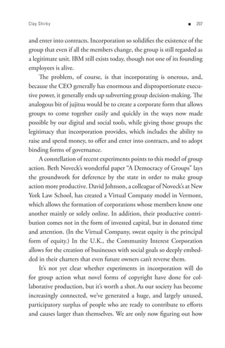Clay Shirk y                                                       n   0


and enter into contracts. Incorporation so solidifies the existence of the
group that even if all the members change, the group is still regarded as
a legitimate unit. IBM still exists today, though not one of its founding
employees is alive.
     The problem, of course, is that incorporating is onerous, and,
because the CEO generally has enormous and disproportionate execu-
tive power, it generally ends up subverting group decision-making. The
analogous bit of jujitsu would be to create a corporate form that allows
groups to come together easily and quickly in the ways now made
possible by our digital and social tools, while giving those groups the
legitimacy that incorporation provides, which includes the ability to
raise and spend money, to offer and enter into contracts, and to adopt
binding forms of governance.
     A constellation of recent experiments points to this model of group
action. Beth Noveck’s wonderful paper “A Democracy of Groups” lays
the groundwork for deference by the state in order to make group
action more productive. David Johnson, a colleague of Noveck’s at New
York Law School, has created a Virtual Company model in Vermont,
which allows the formation of corporations whose members know one
another mainly or solely online. In addition, their productive contri-
bution comes not in the form of invested capital, but in donated time
and attention. (In the Virtual Company, sweat equity is the principal
form of equity.) In the U.K., the Community Interest Corporation
allows for the creation of businesses with social goals so deeply embed-
ded in their charters that even future owners can’t reverse them.
     It’s not yet clear whether experiments in incorporation will do
for group action what novel forms of copyright have done for col-
laborative production, but it’s worth a shot. As our society has become
increasingly connected, we’ve generated a huge, and largely unused,
participatory surplus of people who are ready to contribute to efforts
and causes larger than themselves. We are only now figuring out how
 