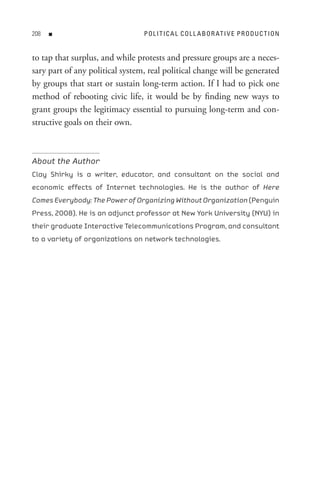 08   n                          P o L I t I C A L C o L L A B o R At I V e P R o D U C t I o n


to tap that surplus, and while protests and pressure groups are a neces-
sary part of any political system, real political change will be generated
by groups that start or sustain long-term action. If I had to pick one
method of rebooting civic life, it would be by finding new ways to
grant groups the legitimacy essential to pursuing long-term and con-
structive goals on their own.



About the Author
Clay Shirky is a writer, educator, and consultant on the social and
economic effects of Internet technologies. He is the author of Here
Comes Everybody: The Power of Organizing Without Organization (Penguin
Press, 2008). He is an adjunct professor at New York University (NYU) in
their graduate Interactive Telecommunications Program, and consultant
to a variety of organizations on network technologies.
 