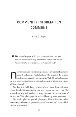 CoMMUnI t Y InF oRM At Ion
                          CoMMons

                            Harry C. Boyte




  “   We need a place to ground cyberspace. That will
      require online community information spaces that act as



                                                       ”
      “e-commons,” a crucial balance to “e-commerce.




n         ew technologies have many positives. They can feed economic
          growth and create a “global village.” The spread of the Internet
          undermines repressive governments. Web 2.0 technologies cre-
ate new opportunities for co-creation of content to inform and engage
millions of people.
     Yet they also hold dangers. Materialistic values threaten human
values. Family life, community ties, and privacy are put at risk. The
mass culture may well produce, as many have said, “more and more of
less and less.” For all the promise, we could end up more powerless.
     We need a place to ground cyberspace. That will require online
community information spaces that act as “e-commons,” a crucial bal-
ance to “e-commerce.”

                                   0
 