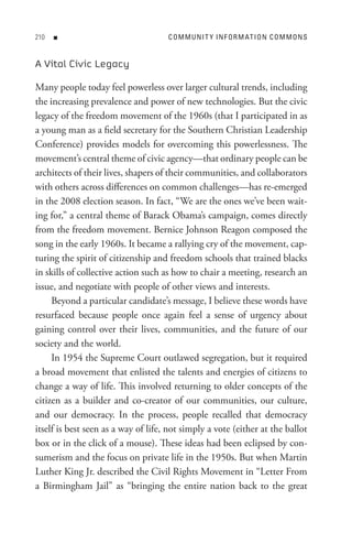 0   n                              C o M M U nI t Y In F o R M At I o n C o M M o n s


A Vital Civic Legacy

Many people today feel powerless over larger cultural trends, including
the increasing prevalence and power of new technologies. But the civic
legacy of the freedom movement of the 1960s (that I participated in as
a young man as a field secretary for the Southern Christian Leadership
Conference) provides models for overcoming this powerlessness. The
movement’s central theme of civic agency—that ordinary people can be
architects of their lives, shapers of their communities, and collaborators
with others across differences on common challenges—has re-emerged
in the 2008 election season. In fact, “We are the ones we’ve been wait-
ing for,” a central theme of Barack Obama’s campaign, comes directly
from the freedom movement. Bernice Johnson Reagon composed the
song in the early 1960s. It became a rallying cry of the movement, cap-
turing the spirit of citizenship and freedom schools that trained blacks
in skills of collective action such as how to chair a meeting, research an
issue, and negotiate with people of other views and interests.
     Beyond a particular candidate’s message, I believe these words have
resurfaced because people once again feel a sense of urgency about
gaining control over their lives, communities, and the future of our
society and the world.
     In 1954 the Supreme Court outlawed segregation, but it required
a broad movement that enlisted the talents and energies of citizens to
change a way of life. This involved returning to older concepts of the
citizen as a builder and co-creator of our communities, our culture,
and our democracy. In the process, people recalled that democracy
itself is best seen as a way of life, not simply a vote (either at the ballot
box or in the click of a mouse). These ideas had been eclipsed by con-
sumerism and the focus on private life in the 1950s. But when Martin
Luther King Jr. described the Civil Rights Movement in “Letter From
a Birmingham Jail” as “bringing the entire nation back to the great
 