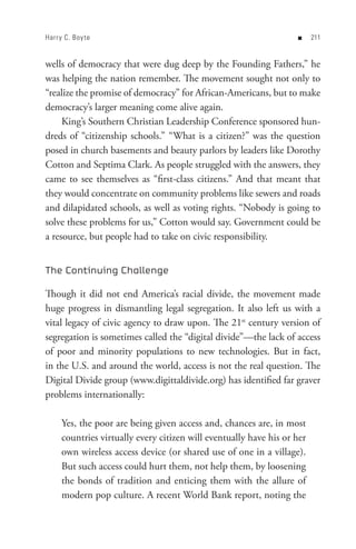 Harr y C. Boy te                                                   n     


wells of democracy that were dug deep by the Founding Fathers,” he
was helping the nation remember. The movement sought not only to
“realize the promise of democracy” for African-Americans, but to make
democracy’s larger meaning come alive again.
     King’s Southern Christian Leadership Conference sponsored hun-
dreds of “citizenship schools.” “What is a citizen?” was the question
posed in church basements and beauty parlors by leaders like Dorothy
Cotton and Septima Clark. As people struggled with the answers, they
came to see themselves as “first-class citizens.” And that meant that
they would concentrate on community problems like sewers and roads
and dilapidated schools, as well as voting rights. “Nobody is going to
solve these problems for us,” Cotton would say. Government could be
a resource, but people had to take on civic responsibility.


The Continuing Challenge

Though it did not end America’s racial divide, the movement made
huge progress in dismantling legal segregation. It also left us with a
vital legacy of civic agency to draw upon. The 21st century version of
segregation is sometimes called the “digital divide”—the lack of access
of poor and minority populations to new technologies. But in fact,
in the U.S. and around the world, access is not the real question. The
Digital Divide group (www.digittaldivide.org) has identified far graver
problems internationally:

     Yes, the poor are being given access and, chances are, in most
     countries virtually every citizen will eventually have his or her
     own wireless access device (or shared use of one in a village).
     But such access could hurt them, not help them, by loosening
     the bonds of tradition and enticing them with the allure of
     modern pop culture. A recent World Bank report, noting the
 