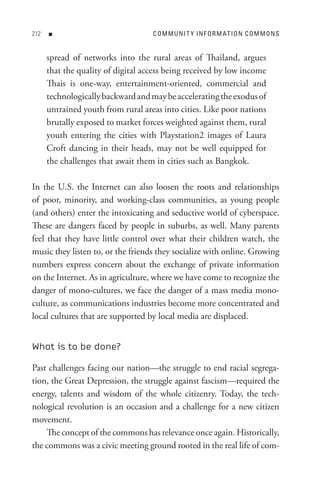 n                             C o M M U nI t Y In F o R M At I o n C o M M o n s


      spread of networks into the rural areas of Thailand, argues
      that the quality of digital access being received by low income
      Thais is one-way, entertainment-oriented, commercial and
      technologically backward and may be accelerating the exodus of
      untrained youth from rural areas into cities. Like poor nations
      brutally exposed to market forces weighted against them, rural
      youth entering the cities with Playstation2 images of Laura
      Croft dancing in their heads, may not be well equipped for
      the challenges that await them in cities such as Bangkok.

In the U.S. the Internet can also loosen the roots and relationships
of poor, minority, and working-class communities, as young people
(and others) enter the intoxicating and seductive world of cyberspace.
These are dangers faced by people in suburbs, as well. Many parents
feel that they have little control over what their children watch, the
music they listen to, or the friends they socialize with online. Growing
numbers express concern about the exchange of private information
on the Internet. As in agriculture, where we have come to recognize the
danger of mono-cultures, we face the danger of a mass media mono-
culture, as communications industries become more concentrated and
local cultures that are supported by local media are displaced.


What is to be done?

Past challenges facing our nation—the struggle to end racial segrega-
tion, the Great Depression, the struggle against fascism—required the
energy, talents and wisdom of the whole citizenry. Today, the tech-
nological revolution is an occasion and a challenge for a new citizen
movement.
    The concept of the commons has relevance once again. Historically,
the commons was a civic meeting ground rooted in the real life of com-
 
