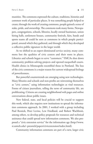 Harr y C. Boy te                                                  n   


munities. The commons expressed the culture, traditions, histories and
common work of particular places. It was something people helped to
create; through the work of creating commons, people gained a sense of
stake, pride, and ownership. The commons took many forms. Newspa-
pers, congregations, schools, libraries, locally owned businesses, union
hiring halls, settlement houses, community festivals, fairs, bands and
sports teams all could be seen as commons in which people partici-
pated, around which they gathered, and through which they developed
a collective public signature in the larger world.
     As we shifted to an expert-dominated service society, many com-
mons lost the qualities of civic centers and their roots in places.
Libraries and schools began to serve “customers.” YMCAs shut down
community problem-solving projects and opened racquetball courts.
Health clinics in Minneapolis resembled those in Portland. The loss
of the civic commons is a major reason for current widespread feelings
of powerlessness.
     But powerful countertrends are emerging using new technologies.
Many libraries and schools and non-profits are reinventing themselves
as “civic centers,” using information technologies as vital resources.
Forms of citizen journalism, telling the news of community life, are
proliferating. Citizens are creating neighborhood web pages and online
conversations about public issues.
     New federal, state, and local policies will be crucial to support
this work, which also requires new institutions to spread the informa-
tion commons approach. In 2001, I worked with a group including
Paul Resnick, Peter Levine, Lew Friedland, and Robert Wachbroit,
among others, to develop policy proposals for resources and technical
assistance that could spread new information commons. We also pro-
posed a “civic extension service” for the information age (http://www.
si.umich.edu/~presnick/papers/civicextension/index.html).
     Community information commons are part of a new, larger civic
 