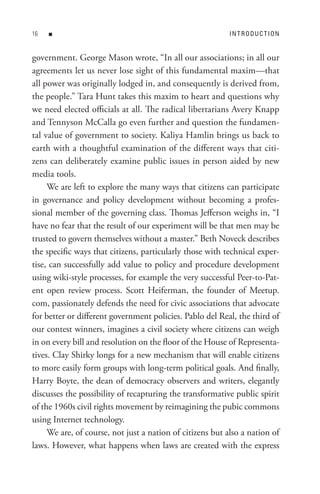 n                                                     In t R o D U C t I o n


government. George Mason wrote, “In all our associations; in all our
agreements let us never lose sight of this fundamental maxim—that
all power was originally lodged in, and consequently is derived from,
the people.” Tara Hunt takes this maxim to heart and questions why
we need elected officials at all. The radical libertarians Avery Knapp
and Tennyson McCalla go even further and question the fundamen-
tal value of government to society. Kaliya Hamlin brings us back to
earth with a thoughtful examination of the different ways that citi-
zens can deliberately examine public issues in person aided by new
media tools.
     We are left to explore the many ways that citizens can participate
in governance and policy development without becoming a profes-
sional member of the governing class. Thomas Jefferson weighs in, “I
have no fear that the result of our experiment will be that men may be
trusted to govern themselves without a master.” Beth Noveck describes
the specific ways that citizens, particularly those with technical exper-
tise, can successfully add value to policy and procedure development
using wiki-style processes, for example the very successful Peer-to-Pat-
ent open review process. Scott Heiferman, the founder of Meetup.
com, passionately defends the need for civic associations that advocate
for better or different government policies. Pablo del Real, the third of
our contest winners, imagines a civil society where citizens can weigh
in on every bill and resolution on the floor of the House of Representa-
tives. Clay Shirky longs for a new mechanism that will enable citizens
to more easily form groups with long-term political goals. And finally,
Harry Boyte, the dean of democracy observers and writers, elegantly
discusses the possibility of recapturing the transformative public spirit
of the 1960s civil rights movement by reimagining the pubic commons
using Internet technology.
     We are, of course, not just a nation of citizens but also a nation of
laws. However, what happens when laws are created with the express
 
