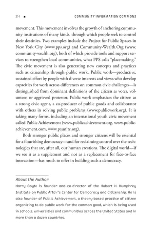 n                            C o M M U nI t Y In F o R M At I o n C o M M o n s


movement. This movement involves the growth of anchoring commu-
nity institutions of many kinds, through which people seek to control
their destinies. Two examples include the Project for Public Spaces in
New York City (www.pps.org) and Community-Wealth.Org (www.
community-wealth.org), both of which provide tools and support ser-
vices to strengthen local communities, what PPS calls “placemaking.”
The civic movement is also generating new concepts and practices
such as citizenship through public work. Public work—productive,
sustained effort by people with diverse interests and views who develop
capacities for work across differences on common civic challenges—is
distinguished from dominant definitions of the citizen as voter, vol-
unteer, or aggrieved protestor. Public work emphasizes the citizen as
a strong civic agent, a co-producer of public goods and collaborator
with others in solving public problems (www.publicwork.org). It is
taking many forms, including an international youth civic movement
called Public Achievement (www.publicachievement.org, www.public-
achievement.com, www.paunite.org).
     Both stronger public places and stronger citizens will be essential
for a flourishing democracy—and for reclaiming control over the tech-
nologies that are, after all, our human creations. The digital world—if
we see it as a supplement and not as a replacement for face-to-face
interaction—has much to offer in building such a democracy.



About the Author
Harry Boyte is founder and co-director of the Hubert H. Humphrey
Institute on Public Affair’s Center for Democracy and Citizenship. He is
also founder of Public Achievement, a theory-based practice of citizen
organizing to do public work for the common good, which is being used
in schools, universities and communities across the United States and in
more than a dozen countries.
 