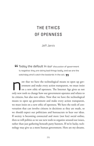 t He e t HIC s
                      oF oPenness

                             Jeff Jarvis




  “   Today the default in our discussion of government
      is negative: they are doing bad things badly, and we are the



                                                       ”
      watchdog who’ll catch the bastards in the act.




n          ow that we have the technological means to open up gov-
           ernment and make every action transparent, we must insist
           on a new ethic of openness. The Internet Age gives us not
only new tools to change how our government operates and relates to
its citizens, but also new ethics. Now that we have the technological
means to open up government and make every action transparent,
we must insist on a new ethic of openness. We have the tools of con-
versation that can involve citizens in decisions as they are made, so
we should expect our politicians and bureaucrats to hear our ideas.
If society is becoming connected and more (not less) social online,
then so will politics as we use new tools to organize around our issues,
rather than just gathering beneath party banners. If we’re lucky, tech-
nology may give us a more human government. Here are my dreams.


                                  
 
