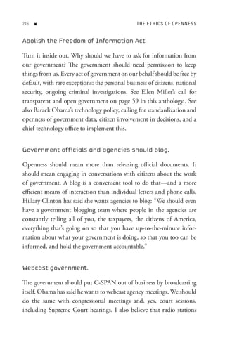 n                                         t H e e t HI C s o F oP e n n e s s


Abolish the Freedom of Information Act.

Turn it inside out. Why should we have to ask for information from
our government? The government should need permission to keep
things from us. Every act of government on our behalf should be free by
default, with rare exceptions: the personal business of citizens, national
security, ongoing criminal investigations. See Ellen Miller’s call for
transparent and open government on page 59 in this anthology.. See
also Barack Obama’s technology policy, calling for standardization and
openness of government data, citizen involvement in decisions, and a
chief technology office to implement this.


Government officials and agencies should blog.

Openness should mean more than releasing official documents. It
should mean engaging in conversations with citizens about the work
of government. A blog is a convenient tool to do that—and a more
efficient means of interaction than individual letters and phone calls.
Hillary Clinton has said she wants agencies to blog: “We should even
have a government blogging team where people in the agencies are
constantly telling all of you, the taxpayers, the citizens of America,
everything that’s going on so that you have up-to-the-minute infor-
mation about what your government is doing, so that you too can be
informed, and hold the government accountable.”


Webcast government.

The government should put C-SPAN out of business by broadcasting
itself. Obama has said he wants to webcast agency meetings. We should
do the same with congressional meetings and, yes, court sessions,
including Supreme Court hearings. I also believe that radio stations
 