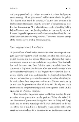 Jef f Jar vis                                                       n   


and newspapers should get citizens to record and podcast local govern-
ment meetings. All of government’s deliberations should be public.
That doesn’t mean they’ll be watched, of course; these are sure to be
the lowest rated broadcasts since the invention of the cathode ray tube.
But that doesn’t matter. All it takes is for one reader of the blog Talking
Points Memo to watch one hearing and catch a newsworthy moment.
It would be good for government officials on the other side of the cam-
era to know that they are being watched. The camera becomes the eye
of the people, always on: Big Brother, reversed.


Start a government IdeaStorm.

To get itself out of Dell hell (a reference to when the computer com-
pany ignored a blogstorm which I started around its bad service), Dell
started blogging and also created IdeaStorm, a platform that enables
customers to submit, vote on, and discuss suggestions. Now Starbucks
has used the same tool, from Salesforce.com, to solicit ideas from
customers at MyStarbucksIdea.com. One sees trends emerge in the
discussion: Starbucks could see that its greatest problem with custom-
ers was not the smell of its sandwiches but the length of its lines. One
also sees an incredible generosity from customers; they offer thought-
ful advice about how companies can improve. Citizens would surely
do the same for government; after all, it is ours. So why not create
IdeaStorms for our government just as Downing Street in the UK has
opened up an ePetitions program?
     There is another important aspect to this idea: turning the con-
versation about government to the positive. Today, the default in
our discussion of government is negative: they are doing bad things
badly, and we are the watchdogs who’ll catch the bastards in the act.
Too often, this is true. But it is destructive to concentrate only on the
negative; we must also shift to the constructive: positive conversations
 