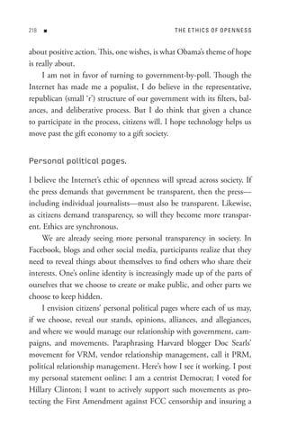 8   n                                        t H e e t HI C s o F oP e n n e s s


about positive action. This, one wishes, is what Obama’s theme of hope
is really about.
     I am not in favor of turning to government-by-poll. Though the
Internet has made me a populist, I do believe in the representative,
republican (small ‘r’) structure of our government with its filters, bal-
ances, and deliberative process. But I do think that given a chance
to participate in the process, citizens will. I hope technology helps us
move past the gift economy to a gift society.


Personal political pages.

I believe the Internet’s ethic of openness will spread across society. If
the press demands that government be transparent, then the press—
including individual journalists—must also be transparent. Likewise,
as citizens demand transparency, so will they become more transpar-
ent. Ethics are synchronous.
     We are already seeing more personal transparency in society. In
Facebook, blogs and other social media, participants realize that they
need to reveal things about themselves to find others who share their
interests. One’s online identity is increasingly made up of the parts of
ourselves that we choose to create or make public, and other parts we
choose to keep hidden.
     I envision citizens’ personal political pages where each of us may,
if we choose, reveal our stands, opinions, alliances, and allegiances,
and where we would manage our relationship with government, cam-
paigns, and movements. Paraphrasing Harvard blogger Doc Searls’
movement for VRM, vendor relationship management, call it PRM,
political relationship management. Here’s how I see it working. I post
my personal statement online: I am a centrist Democrat; I voted for
Hillary Clinton; I want to actively support such movements as pro-
tecting the First Amendment against FCC censorship and insuring a
 