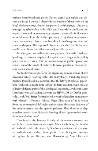 Jef f Jar vis                                                      n   


national open broadband policy. On my page, I can explain and dis-
cuss any issues I choose. I already disclose many of those views on my
blog’s disclosures page. But on my personal political page, I also get to
manage my relationship with politicians: I say which candidates and
organizations and movements may approach me to ask for donations
or to volunteer. I can also invite opponents of my views to try to con-
vince me: send me a link to your best shot. I can change my views and
votes on the page. The page could become a standard for disclosure of
conflicts and biases for politicians and journalists as well.
     Let’s imagine that millions of these pages can be searched and ana-
lyzed to get a constant snapshot of people’s views: Google as the polling
place that never closes. This puts us in control of public opinion and
takes it out of the hands of pollsters. It makes politics a constant pro-
cess, not an annual event.
     So this becomes a platform for organizing citizens around shared
needs and beliefs. Reacting to this idea on my blog, TV industry analyst
Andrew Tyndall said in a comment that the left/right political pigeon-
hole “makes it so much more difficult to form coalitions with those at
radically different parts of the ideological spectrum…with born-again
Christians who are leading activists on HIV/AIDS or Darfur geno-
cide…with Wall Street free traders who want to liberalize immigration
with Mexico…. Personal Political Pages allow each of us to escape
from the conventional left-right authoritarian-libertarian divisions of
the political parties and the opinion pollsters. They allow us to align
ourselves on each issue discretely, forming ad hoc, opportunistic coali-
tions, not binding ones.”
     That is what the Internet is really all about—not content, not
media, but connections among people. Mark Zuckerberg, the founder
of Facebook, said at the South by Southwest conference that as soon
as Facebook was translated into Spanish, it was being used to orga-
nize against the guerilla movement, Revolutionary Armed Forces of
 
