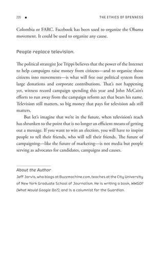 0   n                                          t H e e t HI C s o F oP e n n e s s


Colombia or FARC. Facebook has been used to organize the Obama
movement. It could be used to organize any cause.


People replace television.

The political strategist Joe Trippi believes that the power of the Internet
to help campaigns raise money from citizens—and to organize those
citizens into movements—is what will free our political system from
large donations and corporate contributions. That’s not happening
yet, witness record campaign spending this year and John McCain’s
efforts to run away from the campaign reform act that bears his name.
Television still matters, so big money that pays for television ads still
matters.
     But let’s imagine that we’re in the future, when television’s reach
has shrunken to the point that is no longer an efficient means of getting
out a message. If you want to win an election, you will have to inspire
people to tell their friends, who will tell their friends. The future of
campaigning—like the future of marketing—is not media but people
serving as advocates for candidates, campaigns and causes.



About the Author
Jeff Jarvis, who blogs at Buzzmachine.com, teaches at the City University
of New York Graduate School of Journalism. He is writing a book, WWGD?
(What Would Google Do?), and is a columnist for the Guardian.
 