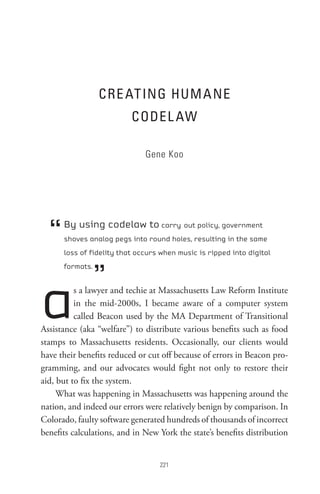 CRe At InG HUM A ne
                          CoDeL AW

                              Gene Koo




  “   By using codelaw to carry out policy, government
      shoves analog pegs into round holes, resulting in the same
      loss of fidelity that occurs when music is ripped into digital



                 ”
      formats.




a         s a lawyer and techie at Massachusetts Law Reform Institute
          in the mid-2000s, I became aware of a computer system
          called Beacon used by the MA Department of Transitional
Assistance (aka “welfare”) to distribute various benefits such as food
stamps to Massachusetts residents. Occasionally, our clients would
have their benefits reduced or cut off because of errors in Beacon pro-
gramming, and our advocates would fight not only to restore their
aid, but to fix the system.
     What was happening in Massachusetts was happening around the
nation, and indeed our errors were relatively benign by comparison. In
Colorado, faulty software generated hundreds of thousands of incorrect
benefits calculations, and in New York the state’s benefits distribution


                                  
 