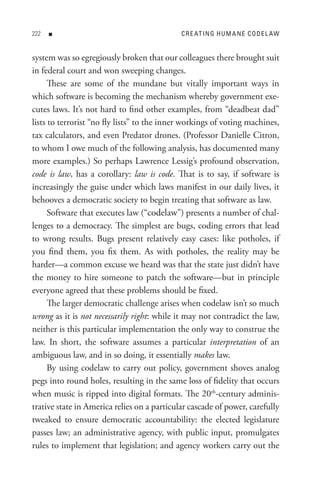 n                                      C R e At In G H U M A n e C o D e L AW


system was so egregiously broken that our colleagues there brought suit
in federal court and won sweeping changes.
      These are some of the mundane but vitally important ways in
which software is becoming the mechanism whereby government exe-
cutes laws. It’s not hard to find other examples, from “deadbeat dad”
lists to terrorist “no fly lists” to the inner workings of voting machines,
tax calculators, and even Predator drones. (Professor Danielle Citron,
to whom I owe much of the following analysis, has documented many
more examples.) So perhaps Lawrence Lessig’s profound observation,
code is law, has a corollary: law is code. That is to say, if software is
increasingly the guise under which laws manifest in our daily lives, it
behooves a democratic society to begin treating that software as law.
      Software that executes law (“codelaw”) presents a number of chal-
lenges to a democracy. The simplest are bugs, coding errors that lead
to wrong results. Bugs present relatively easy cases: like potholes, if
you find them, you fix them. As with potholes, the reality may be
harder—a common excuse we heard was that the state just didn’t have
the money to hire someone to patch the software—but in principle
everyone agreed that these problems should be fixed.
      The larger democratic challenge arises when codelaw isn’t so much
wrong as it is not necessarily right: while it may not contradict the law,
neither is this particular implementation the only way to construe the
law. In short, the software assumes a particular interpretation of an
ambiguous law, and in so doing, it essentially makes law.
      By using codelaw to carry out policy, government shoves analog
pegs into round holes, resulting in the same loss of fidelity that occurs
when music is ripped into digital formats. The 20th-century adminis-
trative state in America relies on a particular cascade of power, carefully
tweaked to ensure democratic accountability: the elected legislature
passes law; an administrative agency, with public input, promulgates
rules to implement that legislation; and agency workers carry out the
 