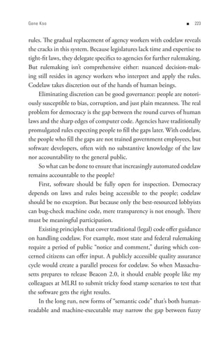 Gene Koo                                                            n   


rules. The gradual replacement of agency workers with codelaw reveals
the cracks in this system. Because legislatures lack time and expertise to
tight-fit laws, they delegate specifics to agencies for further rulemaking.
But rulemaking isn’t comprehensive either: nuanced decision-mak-
ing still resides in agency workers who interpret and apply the rules.
Codelaw takes discretion out of the hands of human beings.
     Eliminating discretion can be good governance: people are notori-
ously susceptible to bias, corruption, and just plain meanness. The real
problem for democracy is the gap between the round curves of human
laws and the sharp edges of computer code. Agencies have traditionally
promulgated rules expecting people to fill the gaps later. With codelaw,
the people who fill the gaps are not trained government employees, but
software developers, often with no substantive knowledge of the law
nor accountability to the general public.
     So what can be done to ensure that increasingly automated codelaw
remains accountable to the people?
     First, software should be fully open for inspection. Democracy
depends on laws and rules being accessible to the people; codelaw
should be no exception. But because only the best-resourced lobbyists
can bug-check machine code, mere transparency is not enough. There
must be meaningful participation.
     Existing principles that cover traditional (legal) code offer guidance
on handling codelaw. For example, most state and federal rulemaking
require a period of public “notice and comment,” during which con-
cerned citizens can offer input. A publicly accessible quality assurance
cycle would create a parallel process for codelaw. So when Massachu-
setts prepares to release Beacon 2.0, it should enable people like my
colleagues at MLRI to submit tricky food stamp scenarios to test that
the software gets the right results.
     In the long run, new forms of “semantic code” that’s both human-
readable and machine-executable may narrow the gap between fuzzy
 