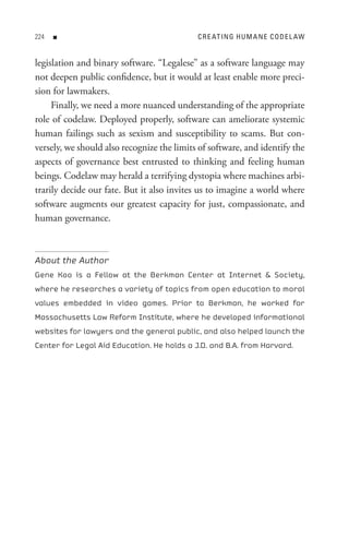 n                                     C R e At In G H U M A n e C o D e L AW


legislation and binary software. “Legalese” as a software language may
not deepen public confidence, but it would at least enable more preci-
sion for lawmakers.
     Finally, we need a more nuanced understanding of the appropriate
role of codelaw. Deployed properly, software can ameliorate systemic
human failings such as sexism and susceptibility to scams. But con-
versely, we should also recognize the limits of software, and identify the
aspects of governance best entrusted to thinking and feeling human
beings. Codelaw may herald a terrifying dystopia where machines arbi-
trarily decide our fate. But it also invites us to imagine a world where
software augments our greatest capacity for just, compassionate, and
human governance.



About the Author
Gene Koo is a Fellow at the Berkman Center at Internet  Society,
where he researches a variety of topics from open education to moral
values embedded in video games. Prior to Berkman, he worked for
Massachusetts Law Reform Institute, where he developed informational
websites for lawyers and the general public, and also helped launch the
Center for Legal Aid Education. He holds a J.D. and B.A. from Harvard.
 