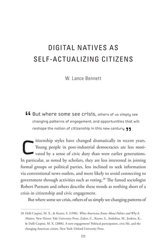 DIGI tA L n At I V es As
         seL F -AC t UA L IzInG CI t Iz ens

                                   W. Lance Bennett




   “     But where some see crisis, others of us simply see
         changing patterns of engagement, and opportunities that will



                                                                                   ”
         reshape the notion of citizenship in this new century.




c         itizenship styles have changed dramatically in recent years.
          Young people in post-industrial democracies are less moti-
          vated by a sense of civic duty than were earlier generations.
In particular, as noted by scholars, they are less interested in joining
formal groups or political parties, less inclined to seek information
via conventional news outlets, and more likely to avoid connecting to
government through activities such as voting.28 The famed sociologist
Robert Putnam and others describe these trends as nothing short of a
crisis in citizenship and civic engagement.
     But where some see crisis, others of us simply see changing patterns of

28 Delli Carpini, M. X.,  Keeter, S. (1996). What Americans Know About Politics and Why It
   Matters. New Haven: Yale University Press, Zukin, C., Keeter, S., Andolina, M., Jenkins, K.,
    Delli Carpini, M. X. (2006). A new engagement? Political participation, civic life, and the
   changing American citizen. New York: Oxford University Press.

                                                
 