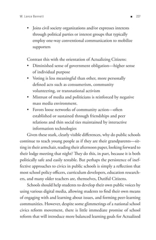 W. Lance Bennet t                                                  n   


     • Joins civil society organizations and/or expresses interests
       through political parties or interest groups that typically
       employ one-way conventional communication to mobilize
       supporters

     Contrast this with the orientation of Actualizing Citizens:
     • Diminished sense of government obligation—higher sense
         of individual purpose
     • Voting is less meaningful than other, more personally
         defined acts such as consumerism, community
         volunteering, or transnational activism
     • Mistrust of media and politicians is reinforced by negative
         mass media environment.
     • Favors loose networks of community action—often
         established or sustained through friendships and peer
         relations and thin social ties maintained by interactive
         information technologies
     Given these stark, clearly visible differences, why do public schools
continue to teach young people as if they are their grandparents—sit-
ting in their armchair, reading their afternoon paper, looking forward to
their lodge meeting that night? They do this, in part, because it is both
politically safe and easily testable. But perhaps the persistence of inef-
fective approaches to civics in public schools is simply a reflection that
most school policy officers, curriculum developers, education research-
ers, and many older teachers are, themselves, Dutiful Citizens.
     Schools should help students to develop their own public voices by
using various digital media, allowing students to find their own means
of engaging with and learning about issues, and forming peer-learning
communities. However, despite some glimmerings of a national school
civics reform movement, there is little immediate promise of school
reform that will introduce more balanced learning goals for Actualized
 