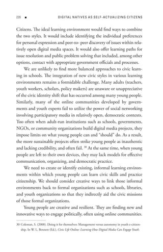 8      n                         DI GI tA L n At I V e s A s s e L F - A C t U A L I z In G C I t I z e n s


Citizens. The ideal learning environment would find ways to combine
the two styles. It would include identifying the individual preferences
for personal expression and peer-to- peer discovery of issues within rela-
tively open digital media spaces. It would also offer learning paths for
issue resolution and public problem solving that included, among other
options, contact with appropriate government officials and processes.
     We are unlikely to find more balanced approaches to civic learn-
ing in schools. The integration of new civic styles in various learning
environments remains a formidable challenge. Many adults (teachers,
youth workers, scholars, policy makers) are unaware or unappreciative
of the civic identity shift that has occurred among many young people.
Similarly, many of the online communities developed by govern-
ments and youth experts fail to utilize the power of social networking
involving participatory media in relatively open, democratic contexts.
Too often when adult-run institutions such as schools, governments,
NGOs, or community organizations build digital media projects, they
impose limits on what young people can and “should” do. As a result,
the more sustainable projects often strike young people as inauthentic
and lacking credibility, and often fail. 30 At the same time, when young
people are left to their own devices, they may lack models for effective
communication, organizing, and democratic practice.
     We need to create or identify existing, informal learning environ-
ments within which young people can learn civic skills and practice
citizenship. We should consider creative ways to link those informal
environments back to formal organizations such as schools, libraries,
and youth organizations so that they indirectly aid the civic missions
of those formal organizations.
     Young people are creative and resilient. They are finding new and
innovative ways to engage politically, often using online communities.

30 Coleman, S. (2008). Doing it for themselves: Management versus autonomy in youth e-citizen-
      ship. In W. L. Bennett (Ed.), Civic Life Online: Learning How Digital Media Can Engage Youth.
 