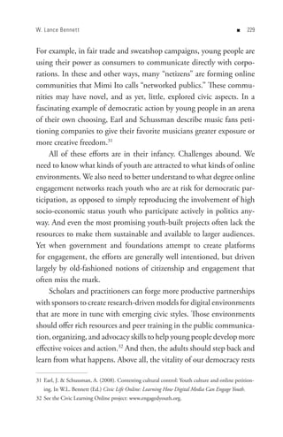 W. Lance Bennet t                                                                           n   


For example, in fair trade and sweatshop campaigns, young people are
using their power as consumers to communicate directly with corpo-
rations. In these and other ways, many “netizens” are forming online
communities that Mimi Ito calls “networked publics.” These commu-
nities may have novel, and as yet, little, explored civic aspects. In a
fascinating example of democratic action by young people in an arena
of their own choosing, Earl and Schussman describe music fans peti-
tioning companies to give their favorite musicians greater exposure or
more creative freedom.31
     All of these efforts are in their infancy. Challenges abound. We
need to know what kinds of youth are attracted to what kinds of online
environments. We also need to better understand to what degree online
engagement networks reach youth who are at risk for democratic par-
ticipation, as opposed to simply reproducing the involvement of high
socio-economic status youth who participate actively in politics any-
way. And even the most promising youth-built projects often lack the
resources to make them sustainable and available to larger audiences.
Yet when government and foundations attempt to create platforms
for engagement, the efforts are generally well intentioned, but driven
largely by old-fashioned notions of citizenship and engagement that
often miss the mark.
     Scholars and practitioners can forge more productive partnerships
with sponsors to create research-driven models for digital environments
that are more in tune with emerging civic styles. Those environments
should offer rich resources and peer training in the public communica-
tion, organizing, and advocacy skills to help young people develop more
effective voices and action.32 And then, the adults should step back and
learn from what happens. Above all, the vitality of our democracy rests

31 Earl, J.  Schussman, A. (2008). Contesting cultural control: Youth culture and online petition-
   ing. In W.L. Bennett (Ed.) Civic Life Online: Learning How Digital Media Can Engage Youth.
32 See the Civic Learning Online project: www.engagedyouth.org.
 