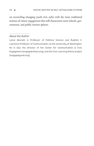 0   n                DI GI tA L n At I V e s A s s e L F - A C t U A L I z In G C I t I z e n s


on reconciling changing youth civic styles with the more traditional
notions of citizen engagement that still characterize most schools, gov-
ernments, and public interest spheres.



About the Author
Lance Bennett is Professor of Political Science and Ruddick C.
Lawrence Professor of Communication at the University of Washington.
He is also the director of the Center for Communication  Civic
Engagement (engagedcitizen.org), and the Civic Learning Online project
(engagedyouth.org).
 