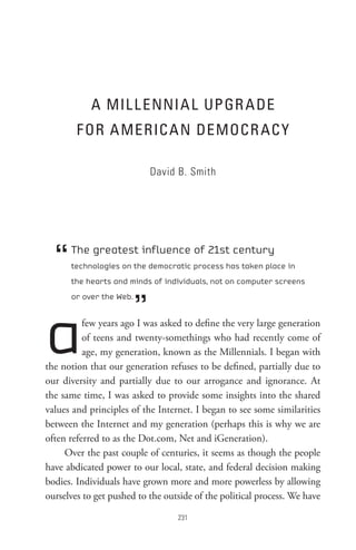 A MIL L ennI A L UPGR A De
        F oR A MeRIC A n DeMoCR AC Y

                             David B. Smith




  “   The greatest influence of 21st century
      technologies on the democratic process has taken place in
      the hearts and minds of individuals, not on computer screens



                         ”
      or over the Web.




a         few years ago I was asked to define the very large generation
          of teens and twenty-somethings who had recently come of
          age, my generation, known as the Millennials. I began with
the notion that our generation refuses to be defined, partially due to
our diversity and partially due to our arrogance and ignorance. At
the same time, I was asked to provide some insights into the shared
values and principles of the Internet. I began to see some similarities
between the Internet and my generation (perhaps this is why we are
often referred to as the Dot.com, Net and iGeneration).
     Over the past couple of centuries, it seems as though the people
have abdicated power to our local, state, and federal decision making
bodies. Individuals have grown more and more powerless by allowing
ourselves to get pushed to the outside of the political process. We have

                                  
 