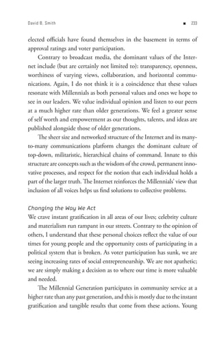 David B. Smith                                                       n   


elected officials have found themselves in the basement in terms of
approval ratings and voter participation.
     Contrary to broadcast media, the dominant values of the Inter-
net include (but are certainly not limited to): transparency, openness,
worthiness of varying views, collaboration, and horizontal commu-
nications. Again, I do not think it is a coincidence that these values
resonate with Millennials as both personal values and ones we hope to
see in our leaders. We value individual opinion and listen to our peers
at a much higher rate than older generations. We feel a greater sense
of self worth and empowerment as our thoughts, talents, and ideas are
published alongside those of older generations.
     The sheer size and networked structure of the Internet and its many-
to-many communications platform changes the dominant culture of
top-down, militaristic, hierarchical chains of command. Innate to this
structure are concepts such as the wisdom of the crowd, permanent inno-
vative processes, and respect for the notion that each individual holds a
part of the larger truth. The Internet reinforces the Millennials’ view that
inclusion of all voices helps us find solutions to collective problems.

Changing the Way We Act
We crave instant gratification in all areas of our lives; celebrity culture
and materialism run rampant in our streets. Contrary to the opinion of
others, I understand that these personal choices reflect the value of our
times for young people and the opportunity costs of participating in a
political system that is broken. As voter participation has sunk, we are
seeing increasing rates of social entrepreneurship. We are not apathetic;
we are simply making a decision as to where our time is more valuable
and needed.
    The Millennial Generation participates in community service at a
higher rate than any past generation, and this is mostly due to the instant
gratification and tangible results that come from these actions. Young
 